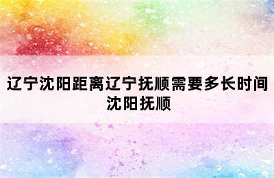 辽宁沈阳距离辽宁抚顺需要多长时间 沈阳抚顺